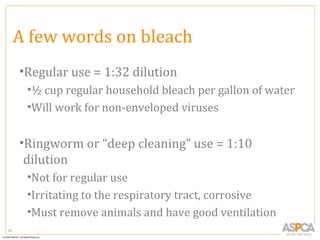 A few words on bleach
     •Regular use = 1:32 dilution
      •½ cup regular household bleach per gallon of water
      •Will work for non-enveloped viruses


     •Ringworm or “deep cleaning” use = 1:10
      dilution
      •Not for regular use
      •Irritating to the respiratory tract, corrosive
      •Must remove animals and have good ventilation
81
 