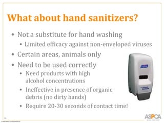 What about hand sanitizers?
     • Not a substitute for hand washing
       • Limited efficacy against non-enveloped viruses
     • Certain areas, animals only
     • Need to be used correctly
       • Need products with high
         alcohol concentrations
       • Ineffective in presence of organic
         debris (no dirty hands)
       • Require 20-30 seconds of contact time!
85
 