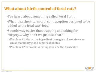 What about birth control of feral cats?
      •I’ve heard about something called Feral Stat…
      •What it is: short-term oral contraception designed to be
       added to the feral cats’ food
      •Sounds way easier than trapping and taking for
       surgery… why don’t we just use that?
       • Problem #1: the active ingredient is megestrol acetate – can
         cause mammary gland tumors, diabetes
       • Problem #2: who else is eating it beside the feral cats?




87
 