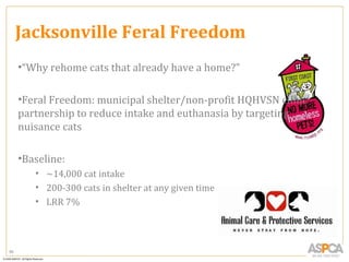 Jacksonville Feral Freedom
     •“Why rehome cats that already have a home?”

     •Feral Freedom: municipal shelter/non-profit HQHVSN clinic
     partnership to reduce intake and euthanasia by targeting
     nuisance cats

     •Baseline:
        • ~14,000 cat intake
        • 200-300 cats in shelter at any given time
        • LRR 7%




96
 