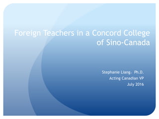 Foreign Teachers in a Concord College
of Sino-Canada
Stephanie Liang，Ph.D.
Acting Canadian VP
July 2016
 