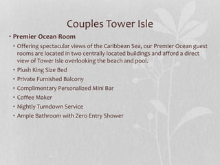 Couples Tower Isle
• Premier Ocean Room
• Offering spectacular views of the Caribbean Sea, our Premier Ocean guest
rooms are located in two centrally located buildings and afford a direct
view of Tower Isle overlooking the beach and pool.
• Plush King Size Bed
• Private Furnished Balcony
• Complimentary Personalized Mini Bar
• Coffee Maker
• Nightly Turndown Service
• Ample Bathroom with Zero Entry Shower
 