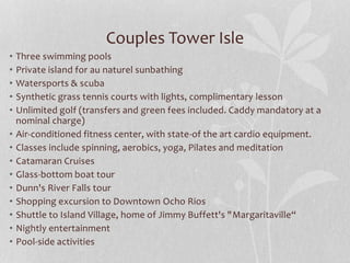 Couples Tower Isle
• Three swimming pools
• Private island for au naturel sunbathing
• Watersports & scuba
• Synthetic grass tennis courts with lights, complimentary lesson
• Unlimited golf (transfers and green fees included. Caddy mandatory at a
nominal charge)
• Air-conditioned fitness center, with state-of the art cardio equipment.
• Classes include spinning, aerobics, yoga, Pilates and meditation
• Catamaran Cruises
• Glass-bottom boat tour
• Dunn's River Falls tour
• Shopping excursion to Downtown Ocho Rios
• Shuttle to Island Village, home of Jimmy Buffett's "Margaritaville“
• Nightly entertainment
• Pool-side activities
 