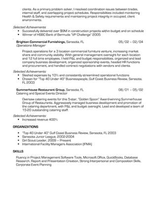 clients. As a primary problem solver, I resolved coordination issues between trades,
        internal staff, and overlapping project schedules. Responsibilities included monitoring
        Health & Safety requirements and maintaining project integrity in occupied, client
        environments.

Selected Achievements:
        Successfully delivered over $9M in construction projects within budget and on schedule
        Winner of HSBC Bank of Bermuda “VP Challenge” 2005
.
    Brighton Commercial Furnishings, Sarasota, FL                              05/02 – 02/04
    Operations Manager
        Project operations for a 3 location commercial furniture venture, increasing market
        share and community visibility. With general management oversight for each location
        and 12 full time employees, I held P&L and budget responsibilities, organized and lead
        company business development, organized sponsorship events, headed HR functions
        and procurement, and handled contract negotiations with vendors and clients.
Selected Achievements:
        Slashed expenses by 10% and consistently streamlined operational functions
        Chosen for “Top 40 Under 40” Businesspeople, Gulf Coast Business Review, Sarasota,
        FL 2003

    Summerhouse Restaurant Group, Sarasota, FL                                 08/01 – 05/02
    Catering and Special Events Director
        Oversaw catering events for this 5-star, “Golden Spoon” Award-winning Summerhouse
        Group of Restaurants. Aggressively managed business development and promotion of
        the catering department, with P&L and budget oversight. Lead and developed a team of
        15-20 outstanding catering staff.
Selected Achievements:
        Increased revenue 400%

ORGANIZATIONS
        “Top 40 Under 40” Gulf Coast Business Review, Sarasota, FL 2003
        Sarasota Junior League, 2002-2004
        Girl Scout Leader, 2009 – Present
        International Facility Managers Association (IFMA)

SKILLS
    Fluency in Project Management Software Tools, Microsoft Office, QuickBooks, Database
    Research, Report and Presentation Creation, Strong Interpersonal and Composition Skills,
    Corporate Event Planning
 