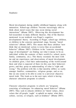 Stephanie
Moral development during middle childhood happens along with
maturation. School-age children “become increasingly able to
think about moral issues that may occur during social
interactions” (Blume 2007). Observing this development has
led researchers to many different theories. One of the theories
mentioned in our textbook was Piaget’s cognitive
developmental theory. According to Piaget, school-age children,
or children in the concrete operational stage, become “moral
relativists” (Blume 2007). This means that those children “now
think that an intentional action is worse than an accidental
behavior” (Blume 2007). Children in the “concrete reasoning
stage of development” are finding out what it means to be an
individual within the contexts of their world (I.e. school, peers,
family, community, etc.). This theory resonates the most with
me and my experiences and observations of moral development.
As children grow, I feel their understanding of the world around
them and what is expected of them (in this case their behavior)
grows, and they grasp an understanding of what is “right and
wrong.” The problem with this is that morality differs so vastly
amongst families, communities, religious groups, and so on,
that no one seems to be able to come to a universal objective
moral truth. This leads us to the next topic which is having
character education programs in schools.
Character education programs in schools are “programs
consisting of techniques for enhancing moral behavior” (Blume
2007). They seek to educate children on “moral values...those
values that all people ‘ought’ to uphold no matter what their
culture, society, or religion, such as kindness” (Blume 2007).
 
