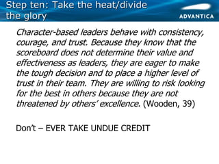 Step ten: Take the heat/divideStep ten: Take the heat/divide
the glorythe glory
• Character-based leaders behave with consistency,
courage, and trust. Because they know that the
scoreboard does not determine their value and
effectiveness as leaders, they are eager to make
the tough decision and to place a higher level of
trust in their team. They are willing to risk looking
for the best in others because they are not
threatened by others’ excellence. (Wooden, 39)
• Don’t – EVER TAKE UNDUE CREDIT
 