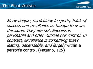 The Final WhistleThe Final Whistle
• Many people, particularly in sports, think of
success and excellence as though they are
the same. They are not. Success is
perishable and often outside our control. In
contrast, excellence is something that’s
lasting, dependable, and largely within a
person’s control. (Paterno, 125)
 