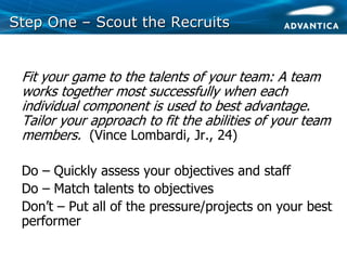 Step OneStep One –– Scout the RecruitsScout the Recruits
• Fit your game to the talents of your team: A team
works together most successfully when each
individual component is used to best advantage.
Tailor your approach to fit the abilities of your team
members. (Vince Lombardi, Jr., 24)
• Do – Quickly assess your objectives and staff
• Do – Match talents to objectives
• Don’t – Put all of the pressure/projects on your best
performer
 