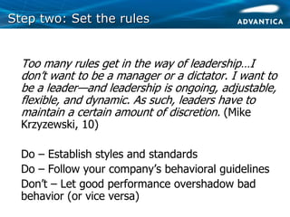 Step two: Set the rulesStep two: Set the rules
• Too many rules get in the way of leadership…I
don’t want to be a manager or a dictator. I want to
be a leader—and leadership is ongoing, adjustable,
flexible, and dynamic. As such, leaders have to
maintain a certain amount of discretion. (Mike
Krzyzewski, 10)
• Do – Establish styles and standards
• Do – Follow your company’s behavioral guidelines
• Don’t – Let good performance overshadow bad
behavior (or vice versa)
 