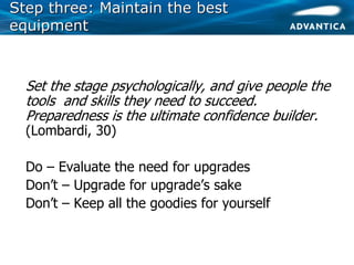 Step three: Maintain the bestStep three: Maintain the best
equipmentequipment
• Set the stage psychologically, and give people the
tools and skills they need to succeed.
Preparedness is the ultimate confidence builder.
(Lombardi, 30)
• Do – Evaluate the need for upgrades
• Don’t – Upgrade for upgrade’s sake
• Don’t – Keep all the goodies for yourself
 