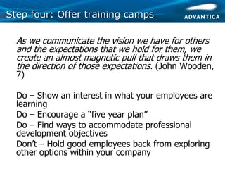 Step four: Offer training campsStep four: Offer training camps
• As we communicate the vision we have for others
and the expectations that we hold for them, we
create an almost magnetic pull that draws them in
the direction of those expectations. (John Wooden,
7)
• Do – Show an interest in what your employees are
learning
• Do – Encourage a “five year plan”
• Do – Find ways to accommodate professional
development objectives
• Don’t – Hold good employees back from exploring
other options within your company
 