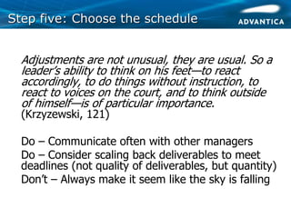 Step five: Choose the scheduleStep five: Choose the schedule
• Adjustments are not unusual, they are usual. So a
leader’s ability to think on his feet—to react
accordingly, to do things without instruction, to
react to voices on the court, and to think outside
of himself—is of particular importance.
(Krzyzewski, 121)
• Do – Communicate often with other managers
• Do – Consider scaling back deliverables to meet
deadlines (not quality of deliverables, but quantity)
• Don’t – Always make it seem like the sky is falling
 