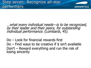 Step seven: Recognize allStep seven: Recognize all--starstar
performersperformers
• …what every individual needs—is to be recognized,
by their leader and their peers, for outstanding
individual performance. (Lombardi, 45)
• Do – Look for financial rewards first
• Do – Find ways to be creative if $ isn’t available
• Don’t – Reward everything and run the risk of
losing sincerity
 