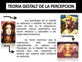 Los psicólogos de la Gestalt 
se dedicaron a estudiar los todos tal 
como se dan en la experiencia, 
buscando nuevos parámetros que 
fueran efectivos y aplicables a las 
viejas determinaciones. 
La teoría reconoce que la 
experiencia está dividida 
especialmente en objetos. La 
Psicología de la Gestalt ha exigido 
libertad para usar solamente el 
análisis que requiera cada problema 
en particular. 
 