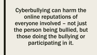 Cyberbullying can harm the
online reputations of
everyone involved – not just
the person being bullied, but
those doing the bullying or
participating in it.
 