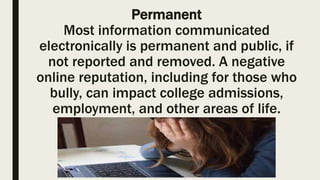 Permanent
Most information communicated
electronically is permanent and public, if
not reported and removed. A negative
online reputation, including for those who
bully, can impact college admissions,
employment, and other areas of life.
 