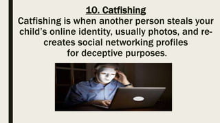 10. Catfishing
Catfishing is when another person steals your
child’s online identity, usually photos, and re-
creates social networking profiles
for deceptive purposes.
 