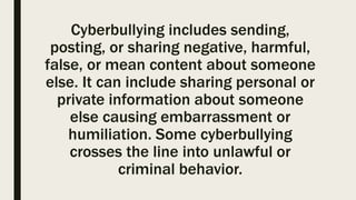 Cyberbullying includes sending,
posting, or sharing negative, harmful,
false, or mean content about someone
else. It can include sharing personal or
private information about someone
else causing embarrassment or
humiliation. Some cyberbullying
crosses the line into unlawful or
criminal behavior.
 