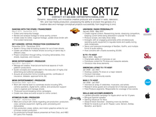 STEPHANIE ORTIZCONTACT: 917.660.9498 | ORTIZSTEPH@GMAIL.COM
Dynamic, resourceful, and innovative creative producer with a career in radio, television,
ﬁlm, and new media production; possessing the ability to envision the genesis of a
creative idea and manage conceptual projects successfully, from beginning to end.
DANCING WITH THE STARS | TRANSCRIBER
March 2015 - September 2015
• Collect and transcribe footage.
• Review and analyze footage for show worthy content.
• Create notes for editor, organize footage, update show binder with
time-coded transcripts.
BET HONORS | OFFICE PRODUCTION COORDINATOR
November 2014 - December 2014
• Assist in hiring crew & booking location for out of town shoots.
• Create call sheets for multiple shoots occurring on same day in
different cities.
• Project completion through billing; including deliverables, time
sheets, expenses, and invoices.
MENS ENTERTAINMENT | PRODUCER
April 2012 - April 2014
• Manage all creative, ﬁnancial and technical aspects of multi-
platform productions.
• Guide concepts and creative talent in the execution of highly viral
advertising and editorial campaigns.
• Acquire all production forms including permits, certiﬁcates of
insurance, releases, approval forms, etc.
MENS ENTERTAINMENT | PRODUCER
September 2009 - April 2012
• Work with internal team to coordinate shoots including DP’s,
camera operators, digital techs, editors, and production support
crew to organize and manage shoots.
• Produced record-breaking online campaigns.
• Create new ideas and write scripts for online content.
ATOMICUS FILMS | PRODUCER
June 2007 - September 2009
• Meet and consult with clients regarding pre-production, production,
crew, cameras equipment, lighting, post, processing and
deliverables.
• Hire production crews, editors, and motion graphics artists for out-
of-house content production.
• Co-produced full length feature presented at Friars Club, and HBO
NY Latino Film Festival.
UNIVISION | RADIO PERSONALITY
January 2006 - May 2007
• Create original content. Researching trends, observing competitors,
keeping current while being absorbed in popular TV and radio.
• Produce scripts, and daily show ideas.
• Energetic with an engaging personality while simultaneously
operating audio equipment to regulate levels and quality during
radio broadcasts.
• Savvy, and extensive knowledge of NexGen, VoxPro, and multiple
forms of audio editing.
• Host concerts with crowds exceeding 30,000.
SI TV | TV HOST
March 2004 - May 2007
• Charismatic ability to improvise on set.
• Contribute content for TV show and networks website.
• Introduce new show elements.
AMERICAN LATINO TV | TV HOST
Jan 2006 - Jan 2007
• Hosting a weekly TV show on a major network.
• Conduct interviews.
• Participate in community events.
MUN 2 | TV HOST
Jan 2006 - Jan 2007
• Interview an array of celebrities, musicians, and artists.
• Research show guests and compose list of interview questions.
• Field Produce segments. Responsible for coverage of live events.
SKILLS AND ACCOMPLISHMENTS
• Landed silhouette campaign for Apple which ran for 10 years
• Bilingual Spanish speaker.
• Gaming inﬂuencer for Xbox.
• Adopt-A-block Volunteer - Assisting inner-city families.
• Model for brands such as Dr. Pepper, Levis, Verizon, Adidas,
Benetton, and Sprint.
 