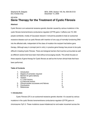 Stephanie M. Delgado                            BIOL 3095, Section 140, No. 804-09-2123
Dra. Eneida Díaz                                December 13, 2009

REVIEW
Gene Therapy for the Treatment of Cystic Fibrosis
Abstract

Cystic fibrosis is an autosomal recessive genetic disorder caused by various mutations in the

cystic fibrosis transmembrane conductance regulator (CFTR) gene. It affects over 70, 000

people worldwide, mostly of Caucasian descent. It should be possible to treat an autosomal

recessive disease such as cystic fibrosis with insertion of one copy of normally functioning DNA

into the affected cells, independent of the class of mutation the recipient had before gene

therapy. Although easy in concept (and in vitro), in practice gene therapy has proven to be quite

difficult in treating Cystic Fibrosis. There are biological barriers that must be surmounted as well

as different vectors that have been tried without encouraging results. This article focuses on

these aspects of gene therapy for Cystic fibrosis as well as the human clinical trials that have

been performed.


Table of Contents

        1.   Introduction                                               1
        2.   Degree of correction required                              2
        3.   Barriers for gene delivery                                 2
        4.   Vectors                                                    3
             4.1 Viral Vectors                                          4
             4.2 Nonviral vectors                                       4
        5.   Clinical studies successes and failures                    4
        6.   Conclusions                                                9
        7.   References                                                 10


1. Introduction

       Cystic Fibrosis (CF) is an autosomal recessive genetic disorder. It’s caused by various

mutations in the cystic fibrosis transmembrane conductance regulator (CFTR) gene on

chromosome 7q31.2. These mutations cause imbalanced ion and water movement across the
 