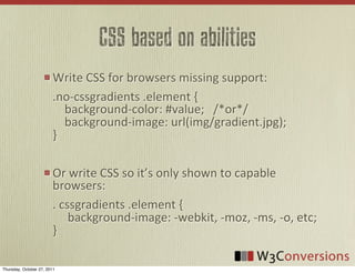 CSS based on abilities
                        Write	
  CSS	
  for	
  browsers	
  missing	
  support:
                        .no-­‐cssgradients	
  .element	
  {
                        	
  	
  	
  	
  background-­‐color:	
  #value;	
  	
  	
  /*or*/
                        	
  	
  	
  	
  background-­‐image:	
  url(img/gradient.jpg);
                        }

                        Or	
  write	
  CSS	
  so	
  it’s	
  only	
  shown	
  to	
  capable	
  
                        browsers:
                        .	
  cssgradients	
  .element	
  {
                        	
  	
  	
  	
  	
  background-­‐image:	
  -­‐webkit,	
  -­‐moz,	
  -­‐ms,	
  -­‐o,	
  etc;
                        }

Thursday, October 27, 2011
 