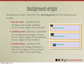 background-origin
            Background-­‐origin	
  speciﬁes	
  the	
  star-ng  point	
  for	
  the	
  background	
  
            image
                       border-­‐box	
  -­‐	
  posiVons	
  the	
  
                       background	
  image	
  relaVve	
  
                       to	
  the	
  outer	
  edge	
  of	
  the	
  border
                       padding-­‐box	
  (default)	
  -­‐	
  posiVons	
  
                       the	
  background	
  image	
  relaVve	
  
                       to	
  the	
  outer	
  edge	
  of	
  the	
  padding	
  
                       (inner	
  edge	
  of	
  the	
  border)
                       content-­‐box	
  -­‐	
  posiVons	
  the	
  
                       background	
  image	
  relaVve	
  to	
  
                       the	
  outer	
  edge	
  of	
  the	
  content	
  
                       (inner	
  edge	
  of	
  the	
  padding)



Thursday, October 27, 2011
 