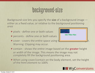 background-size
            Background-­‐size	
  lets	
  you	
  specify	
  the	
  size	
  of	
  a	
  background	
  image	
  —	
  
            either	
  as	
  a	
  ﬁxed	
  value,	
  or	
  relaVve	
  to	
  the	
  background  posi0oning  
            area
                       pixels	
  -­‐	
  deﬁne	
  one	
  or	
  both	
  values
                       percents	
  -­‐	
  deﬁne	
  one	
  or	
  both	
  values
                       cover	
  -­‐	
  covers	
  the	
  enVre	
  space	
  using	
  the	
  lesser	
  width	
  or	
  height.	
  
                       Warning:	
  Clipping	
  may	
  occur.
                       contain	
  -­‐	
  shows	
  the	
  enVre	
  image	
  based	
  on	
  the	
  greater	
  height	
  
                       or	
  width	
  of	
  the	
  image.	
  This	
  means	
  the	
  image	
  may	
  not	
  
                       completely	
  ﬁll	
  the	
  background	
  posiVoning	
  area.
                       When	
  using	
  cover/contain	
  on	
  the	
  body	
  element,	
  set	
  the	
  height	
  
                       of	
  the	
  html	
  element	
  to	
  100%

Thursday, October 27, 2011
 