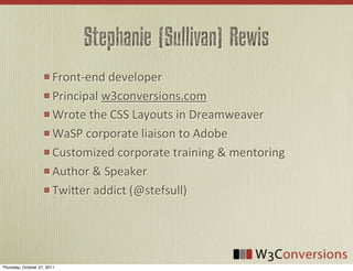 Stephanie (Sullivan) Rewis
                        Front-­‐end	
  developer
                        Principal	
  w3conversions.com
                        Wrote	
  the	
  CSS	
  Layouts	
  in	
  Dreamweaver
                        WaSP	
  corporate	
  liaison	
  to	
  Adobe
                        Customized	
  corporate	
  training	
  &	
  mentoring
                        Author	
  &	
  Speaker
                        TwiFer	
  addict	
  (@stefsull)




Thursday, October 27, 2011
 