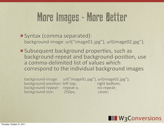 More Images - More Better
                        Syntax	
  (comma	
  separated):
                        background-­‐image:	
  url(“image01.jpg”),	
  url(image02.jpg”);
                        Subsequent	
  background	
  properVes,	
  such	
  as	
  
                        background-­‐repeat	
  and	
  background-­‐posiVon,	
  use	
  
                        a	
  comma-­‐delimited	
  list	
  of	
  values	
  which	
  
                        correspond	
  to	
  the	
  individual	
  background	
  images
                        background-­‐image:	
  	
  	
  	
  	
  url(“image01.jpg”),	
  url(image02.jpg”);
                        background-­‐posiVon:	
  le	
  top,	
  	
  	
  	
  	
  	
  	
  	
  	
  	
  	
  	
  	
  	
  	
  	
  	
  	
  	
  	
  	
  right	
  boFom;
                        background-­‐repeat:	
  	
  	
  	
  repeat-­‐x,	
  	
  	
  	
  	
  	
  	
  	
  	
  	
  	
  	
  	
  	
  	
  	
  	
  	
  	
  no-­‐repeat;
                        background-­‐size:	
  	
  	
  	
  	
  	
  	
  	
  	
  	
  250px,	
  	
  	
  	
  	
  	
  	
  	
  	
  	
  	
  	
  	
  	
  	
  	
  	
  	
  	
  	
  	
  	
  	
  cover;




Thursday, October 27, 2011
 