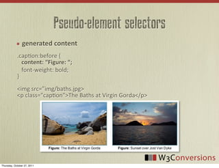 Pseudo-element selectors
                  generated  content
            .capVon:before	
  {	
  	
  	
  	
  	
  	
  	
  	
  	
  	
  	
  	
  	
  	
  	
  	
  
            	
  	
  	
  content:	
  “Figure:  “;
            	
  	
  	
  font-­‐weight:	
  bold;
            }
            <img	
  src=”img/baths.jpg>
            <p	
  class="capVon">The	
  Baths	
  at	
  Virgin	
  Gorda</p>




Thursday, October 27, 2011
 