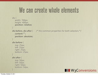 We can create whole elements
                     div	
  {
                     	
  	
  	
  	
  	
  width:	
  700px;
                     	
  	
  	
  	
  	
  height:	
  400px;	
  
                     	
  	
  	
  	
  	
  posi8on:  rela8ve;
                     }
                     div:before,  div:aDer	
  {	
  	
  	
  	
  	
  	
  /*	
  the	
  common	
  proper0es	
  for	
  both	
  selectors	
  */
                     	
  	
  	
  	
  	
  content:"";
                     	
  	
  	
  	
    posi8on:  absolute;
                     }
                     div:before	
  {
                     	
  	
  	
  	
  	
  top:	
  25px;
                     	
  	
  	
  	
  	
  leU:	
  25px;
                     	
  	
  	
  	
  	
  right:	
  25px;
                     	
  	
  	
  	
  	
  bo8om:	
  25px;
                     }
                     div:aDer	
  {
                     	
  	
  	
  	
  	
  top:	
  50px;
                     	
  	
  	
  	
  	
  leU:	
  50px;
                     	
  	
  	
  	
  	
  right:	
  50px;
                     	
  	
  	
  	
  	
  bo8om:	
  50px;
                     }
Thursday, October 27, 2011
 
