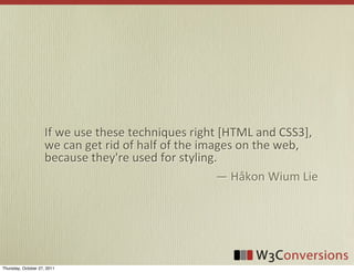 If	
  we	
  use	
  these	
  techniques	
  right	
  [HTML	
  and	
  CSS3],	
  
                     we	
  can	
  get	
  rid	
  of	
  half	
  of	
  the	
  images	
  on	
  the	
  web,	
  
                     because	
  they're	
  used	
  for	
  styling.
                                                                              —	
  Håkon	
  Wium	
  Lie




Thursday, October 27, 2011
 