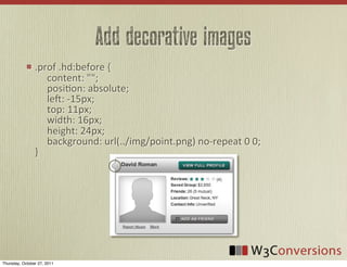 Add decorative images
                .prof	
  .hd:before	
  {
                	
  	
  	
  	
  	
  content:	
  "";
                	
  	
  	
  	
  	
  posiVon:	
  absolute;
                	
  	
  	
  	
  	
  le:	
  -­‐15px;
                	
  	
  	
  	
  	
  top:	
  11px;
                	
  	
  	
  	
  	
  width:	
  16px;
                	
  	
  	
  	
  	
  height:	
  24px;
                	
  	
  	
  	
  	
  background:	
  url(../img/point.png)	
  no-­‐repeat	
  0	
  0;
                }




Thursday, October 27, 2011
 