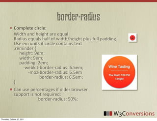 border-radius
              Complete  circle:
              Width	
  and	
  height	
  are	
  equal
              Radius	
  equals	
  half	
  of	
  width/height	
  plus	
  full	
  padding
              Use	
  em	
  units	
  if	
  circle	
  contains	
  text
              .reminder	
  {
              	
  	
  	
  	
  	
  height:	
  9em;
              	
  	
  	
  	
  	
  width:	
  9em;
              	
  	
  	
  	
  	
  padding:	
  2em;
              	
   	
  	
  -­‐webkit-­‐border-­‐radius:	
  6.5em;
              	
  	
  	
  	
  	
  	
  	
  	
  	
  	
  	
  	
  	
  -­‐moz-­‐border-­‐radius:	
  6.5em
              	
  	
  	
  	
  	
  	
  	
  	
  	
  	
  	
  	
  	
  	
  	
  	
  	
  	
  	
  	
  	
  	
  	
  border-­‐radius:	
  6.5em;
              }
              Can	
  use	
  percentages	
  if	
  older	
  browser
              support	
  is	
  not	
  required:
              	
  	
  	
  	
  	
  	
  	
  	
  	
  	
  	
  	
  	
  	
  	
  	
  	
  	
  	
  	
  	
  	
  border-­‐radius:	
  50%;


Thursday, October 27, 2011
 