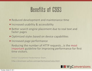 Benefits of CSS3
                     Reduced	
  development	
  and	
  maintenance	
  0me	
  
                     Increased	
  usability	
  &	
  accessibility
                     Be8er	
  search	
  engine	
  placement	
  due	
  to	
  real	
  text	
  and	
  
                     faster	
  pages
                     Op0mized	
  styles	
  based	
  on	
  device	
  capabili0es
                     Increased	
  page	
  performance
                     Reducing	
  the	
  number	
  of	
  HTTP	
  requests...is	
  the	
  most	
  
                     important	
  guideline	
  for	
  improving	
  performance	
  for	
  ﬁrst	
  
                     0me	
  visitors.
                     Yahoo!  Excep,onal  Performance  Team,	
  
                     h8p://developer.yahoo.com/performance/rules.html


Thursday, October 27, 2011
 