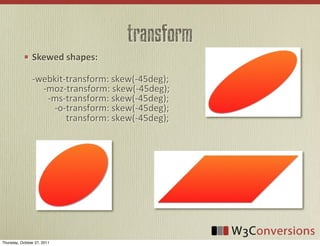transform
                Skewed  shapes:

                -­‐webkit-­‐transform:	
  skew(-­‐45deg);
                	
  	
  	
  	
  	
  -­‐moz-­‐transform:	
  skew(-­‐45deg);
                	
  	
  	
  	
  	
  	
  	
  -­‐ms-­‐transform:	
  skew(-­‐45deg);
                	
  	
  	
  	
  	
  	
  	
  	
  	
  	
  -­‐o-­‐transform:	
  skew(-­‐45deg);
                	
  	
  	
  	
  	
  	
  	
  	
  	
  	
  	
  	
  	
  	
  	
  transform:	
  skew(-­‐45deg);




Thursday, October 27, 2011
 