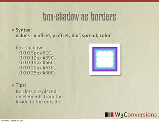 box-shadow as borders
                Syntax:
                values  -­‐  x  oﬀset,  y  oﬀset,  blur,  spread,  color

                box-­‐shadow:	
  
                	
  	
  	
  0	
  0	
  0	
  5px	
  #6CC,	
  
                	
  	
  	
  0	
  0	
  0	
  10px	
  #69C,	
  
                	
  	
  	
  0	
  0	
  0	
  15px	
  #66C,	
  
                	
  	
  	
  0	
  0	
  0	
  20px	
  #63C,
                	
  	
  	
  0	
  0	
  0	
  25px	
  #60C;

                Tips:
                Borders	
  are	
  placed
                on	
  elements	
  from	
  the
                inside	
  to	
  the	
  outside.


Thursday, October 27, 2011
 