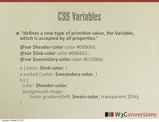 CSS Variables
                       “deﬁnes  a  new  type  of  primi8ve  value,  the  Variable,  
                     which  is  accepted  by  all  proper8es.”
                     @var  $header-­‐color	
  color	
  #000066;
                     @var  $link-­‐color	
  color	
  #0066CC;
                     @var  $secondary-­‐color	
  color	
  #CC0066;
                     a	
  {	
  color:	
  $link-­‐color;	
  }
                     a:visited	
  {	
  color:	
  $secondary-­‐color;	
  }
                     h1	
  {	
  
                     	
  	
  color:	
  $header-­‐color;
                     	
  	
  background-­‐image:	
  
                     	
  	
  	
  	
  	
  	
  	
  	
  linear-­‐gradient(leU,	
  $main-­‐color,	
  transparent	
  25%);
                     }


Thursday, October 27, 2011
 
