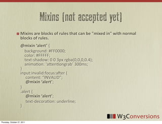 Mixins (not accepted yet)
                     Mixins  are  blocks  of  rules  that  can  be  "mixed  in"  with  normal  
                     blocks  of  rules.
                     @mixin  ‘alert’	
  {
                     	
  	
  	
  	
  background:	
  #FF0000;
                     	
  	
  	
  	
  color:	
  #FFFFF;
                     	
  	
  	
  	
  text-­‐shadow:	
  0	
  0	
  3px	
  rgba(0,0,0,0.4);
                     	
  	
  	
  	
  anima0on:	
  ‘a8en0ongrab’	
  300ms;
                     }
                     input:invalid:focus:aUer	
  {
                     	
  	
  	
  	
  	
  content:	
  “INVALID”;	
  	
  
                     	
  	
  	
  	
  	
  @mixin  ‘alert’;
                     }
                     .alert	
  {
                     	
  	
  	
  	
  	
  @mixin  ‘alert’;
                     	
  	
  	
  	
  	
  text-­‐decora0on:	
  underline;
                     }


Thursday, October 27, 2011
 