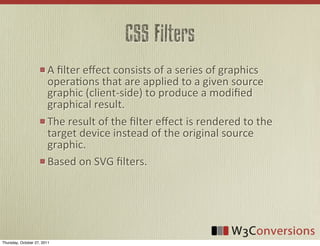 CSS Filters
                        A	
  ﬁlter	
  eﬀect	
  consists	
  of	
  a	
  series	
  of	
  graphics	
  
                        operaVons	
  that	
  are	
  applied	
  to	
  a	
  given	
  source	
  
                        graphic	
  (client-­‐side)	
  to	
  produce	
  a	
  modiﬁed	
  
                        graphical	
  result.	
  
                        The	
  result	
  of	
  the	
  ﬁlter	
  eﬀect	
  is	
  rendered	
  to	
  the	
  
                        target	
  device	
  instead	
  of	
  the	
  original	
  source	
  
                        graphic.
                        Based	
  on	
  SVG	
  ﬁlters.




Thursday, October 27, 2011
 