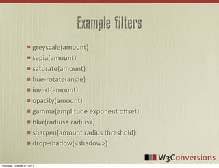 Example filters
                        greyscale(amount)
                        sepia(amount)
                        saturate(amount)
                        hue-­‐rotate(angle)
                        invert(amount)
                        opacity(amount)
                        gamma(amplitude	
  exponent	
  oﬀset)
                        blur(radiusX	
  radiusY)
                        sharpen(amount	
  radius	
  threshold)
                        drop-­‐shadow(<shadow>)

Thursday, October 27, 2011
 
