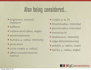 Also being considered...
                  brightness,	
  contrast,	
               crop(x,	
  y,	
  w,	
  h)
                  exposure                                 bloom(radius,	
  intensity)
                  halUone                                  gloom(radius,	
  intensity)
                  mo0on-­‐blur(radius,	
  angle)           mosaic(w,h)
                  posterize(levels)                        displace(url,	
  intensity)
                  bump(x,	
  y,	
  radius,	
  intensity)   edge-­‐detect(intensity)
                  generators                               pinch(x,	
  y,	
  radius,	
  scale)
                  circle-­‐crop(x,	
  y,	
  radius)        twirl(x,	
  y,	
  radius,	
  angle)
                  aﬃne-­‐transform(some	
  
                  matrix)



Thursday, October 27, 2011
 