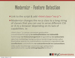 Modernizr - Feature Detection
                        Link	
  to	
  the	
  script	
  &	
  add	
  <html	
  class=”no-­‐js”>
                        Modernizr	
  changes	
  the	
  no-­‐js	
  class	
  to	
  a	
  long	
  string	
  
                        of	
  classes	
  that	
  you	
  can	
  use	
  to	
  serve	
  diﬀerent	
  CSS	
  
                        or	
  JS	
  to	
  a	
  browser	
  depending	
  on	
  its	
  lack	
  of	
  
                        capabiliVes.	
  ie:
                        <html	
  class=”	
  js	
  canvas	
  canvastext	
  geolocaVon	
  
                        crosswindowmessaging	
  no-­‐websqldatabase  no-­‐indexeddb	
  
                        hashchange	
  no-­‐historymanagement	
  draganddrop	
  no-­‐websockets	
  
                        rgba	
  hsla	
  mulVplebgs	
  backgroundsize	
  borderimage	
  borderradius	
  
                        boxshadow	
  opacity	
  no-­‐cssanimaVons	
  csscolumns	
  cssgradients	
  no-­‐
                        cssreﬂec8ons	
  csstransforms	
  no-­‐csstransforms3d  no-­‐csstransi8ons	
  
                        video	
  audio	
  localstorage	
  sessionstorage	
  webworkers	
  
                        applicaVoncache	
  svg	
  no-­‐smilsvgclippaths	
  foniace”>



Thursday, October 27, 2011
 