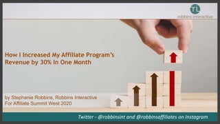 How I Increased My Affiliate Program’s
Revenue by 30% In One Month
Twitter - @robbinsint and @robbinsaffiliates on Instagram
by Stephanie Robbins, Robbins Interactive
For Affiliate Summit West 2020
 
