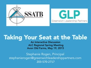 Taking Your Seat at the Table	
  
An Interactive Discussion
ALC Regional Spring Meeting
Avon Old Farms, May 19, 2015
Stephanie Rogen, Principal
stephanierogen@greenwichleadershippartners.com
	
  203-­‐570-­‐2717	
  
	
  
 