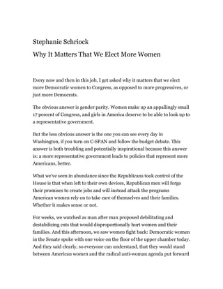 Stephanie Schriock
Why It Matters That We Elect More Women


Every now and then in this job, I get asked why it matters that we elect
more Democratic women to Congress, as opposed to more progressives, or
just more Democrats.

The obvious answer is gender parity. Women make up an appallingly small
17 percent of Congress, and girls in America deserve to be able to look up to
a representative government.

But the less obvious answer is the one you can see every day in
Washington, if you turn on C-SPAN and follow the budget debate. This
answer is both troubling and potentially inspirational because this answer
is: a more representative government leads to policies that represent more
Americans, better.

What we've seen in abundance since the Republicans took control of the
House is that when left to their own devices, Republican men will forgo
their promises to create jobs and will instead attack the programs
American women rely on to take care of themselves and their families.
Whether it makes sense or not.

For weeks, we watched as man after man proposed debilitating and
destabilizing cuts that would disproportionally hurt women and their
families. And this afternoon, we saw women fight back: Democratic women
in the Senate spoke with one voice on the floor of the upper chamber today.
And they said clearly, so everyone can understand, that they would stand
between American women and the radical anti-woman agenda put forward
 