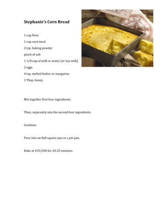 2743200-457200Stephanie’s Corn Bread<br />1 cup flour<br />1 cup corn meal<br />2 tsp. baking powder<br />pinch of salt<br />1 1/8 cup of milk or water (or soy milk)<br />2 eggs<br />4 tsp. melted butter or margarine<br />3 Tbsp. honey<br />Mix together first four ingredients.<br />Then, separately mix the second four ingredients.<br />Combine.<br />Pour into an 8x8 square pan or a pie pan.<br />Bake at 435/200 for 20-25 minutes.<br />