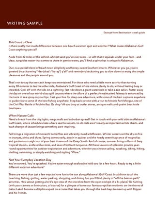 WRITING SAMPLE

                                                                                 Excerpt from destination travel guide


This Coast is Clear
Is there really that much difference between one beach vacation spot and another? What makes Alabama’s Gulf
Coast anything special?

Aside from 32 miles of the softest, whitest sand you’ve ever seen – so soft that it squeaks under your feet – and
clear, turquoise water that comes to shore in gentle waves, you’ll find a spirit that is uniquely Alabamian.

Ours is a special blend of beach town simplicity and honey-sweet Southern charm. Wherever you go, you’re
greeted by a charming “Hey (that’s “ha-ay”) y’all” and reminders beckoning you to slow down to enjoy the simple
pleasures and the people around you.

That’s not to say that we can’t keep you entertained. For those who need a little more activity than turning
every 30 minutes to tan the other side, Alabama’s Gulf Coast offers visitors plenty to do, without feeling busy or
crowded. Cool off with the kids on a lightning-fast ride down a giant waterslide or take a zoo safari. Putter away
the day on one of our world-class golf courses where the allure of a perfectly maintained fairway is enhanced by
the taste of sea spray on your lips. Cast your line for deep-sea adventure, with some of the best captains anywhere
to guide you to some of the best fishing anywhere. Step back in time with a visit to historic Fort Morgan, site of
the Civil War Battle of Mobile Bay. Or shop ‘till you drop at outlet stores, antique malls and quaint beachside
boutiques.

When Nature Calls
Need a break from the city lights, mega malls and suburban sprawl? Get in touch with your wild side on Alabama’s
Gulf Coast, where schedules take a back seat to sunsets, to-do-lists aren’t nearly as important as tide charts, and
each change of season brings something awe-inspiring.

Fall brings a migration of monarch butterflies and vibrantly-hued wildflowers. Winter sunsets set the sky on fire
in oranges, pinks and blues. Spring comes early, awash in azaleas and the heady sweet fragrance of magnolias
and gardenias straight out of your best dreams of the Deep South. And of course, summer brings a flush of fiery
tropical blooms, endless blue skies, and seas of brilliant turquoise. All these seasons of splendor provide year-
round opportunities for outdoor exploration and adventure, whether you choose sailing, kayaking, biking, hiking,
shelling, swimming, or simply watching and sighing “Wow.”

Not Your Everyday Vacation Day
You’ve sunned. You’ve splashed. You’ve eaten enough seafood to hold you for a few hours. Ready to try a little
different vacation adventure?

There are more than just a few ways to have fun in the sun along Alabama’s Gulf Coast. In addition to all the
beaching, fishing, golfing, water parking, shopping, and dining fun, you’ll find plenty of “off the beaten path”
activities. How about getting a bird’s eye view of the shoreline from the open cockpit of a bi-plane? Or hunting
(with your camera or binoculars, of course) for a glimpse of some our famous reptilian residents on the shores of
Gator Lake? Become a dolphin expert on a cruise that takes you through the back bays to meet up with Flipper
and his friends.
 