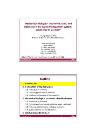 Mechanical‐Biological Treatment (MBT) and 
   incineration in a waste management system: 
              experience in Germany

                          Dr.‐Ing. Stephanie Thiel
              Professor Dr. Dr. h. c. Karl J. Thomé‐Kozmiensky


                            vivis Consult GmbH
                               Dorfstraße 51
                           D ‐ 16816 Nietwerder
                           Tel.: +49 3391 4545 0
                          Fax: +49 3391 4545 10
                         E‐Mail: tkverlag@vivis.de

RECUWATT Conference – Recycling and Energy, 25th March 2011




                         Outline
 1. Introduction
 2. Incineration of residual waste
     2.1. Status quo in Germany
     2.2. Technology of waste incineration
     2.3. Problems and subjects of optimisation
 3. Mechanical‐biological treatment of residual waste
     3.1. Status quo in Germany
     3.2. Technology of mechanical‐biological waste treatment
     3.3. Technical, economic and ecological problems 
     3.4. Output streams and mass balances
 4. Conclusions and Summary
                                                         2
 