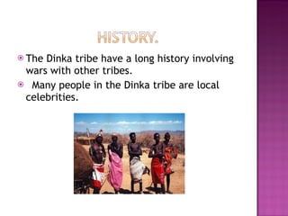 The Dinka tribe have a long history involving wars with other tribes. Many people in the Dinka tribe are local celebrities.  